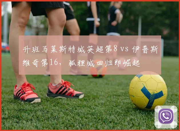升班马莱斯特城英超第8 vs 伊普斯维奇第16，狐狸城回归即崛起